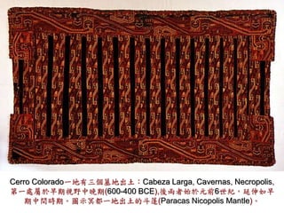 Cerro Colorado一地有三個墓地出土：Cabeza Larga, Cavernas, Necropolis, 
第一處屬於早期視野中晚期(600-400 BCE),後兩者始於元前6世紀，延伸如早 
期中間時期。圖示冥都一地出土的斗篷(Paracas Nicopolis Mantle)。 
 