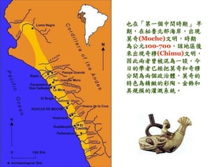 也在「第一個中間時期」早 
期，在祕魯北部海岸，出現 
莫奇(Moche)文明，時期 
為公元100-700，該地區後 
來出現奇穆(Chimu)文明， 
因此兩者曾被混為一談，今 
日的學者已經把莫奇和奇穆 
分開為兩個政治體，莫奇的 
特色為精緻的彩陶、金飾和 
具規模的灌溉系統。 
 