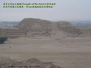 莫奇文明的太陽廟(Temple of the Sun)乃前哥倫布 
的西半球最大的建築，用130萬塊晒乾的泥磚砌成。 
 