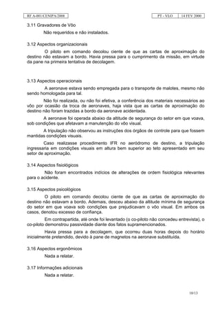 RF A-001/CENIPA/2008                                              PT - VLO     14 FEV 2000

3.11 Gravadores de Vôo
        Não requeridos e não instalados.

3.12 Aspectos organizacionais
         O piloto em comando decolou ciente de que as cartas de aproximação do
destino não estavam a bordo. Havia pressa para o cumprimento da missão, em virtude
da pane na primeira tentativa de decolagem.



3.13 Aspectos operacionais
        A aeronave estava sendo empregada para o transporte de malotes, mesmo não
sendo homologada para tal.
        Não foi realizada, ou não foi efetiva, a conferência dos materiais necessários ao
vôo por ocasião da troca de aeronaves, haja vista que as cartas de aproximação do
destino não foram trazidas a bordo da aeronave acidentada.
       A aeronave foi operada abaixo da altitude de segurança do setor em que voava,
sob condições que afetavam a manutenção do vôo visual.
       A tripulação não observou as instruções dos órgãos de controle para que fossem
mantidas condições visuais.
        Caso realizasse procedimento IFR no aeródromo de destino, a tripulação
ingressaria em condições visuais em altura bem superior ao teto apresentado em seu
setor de aproximação.

3.14 Aspectos fisiológicos
         Não foram encontrados indícios de alterações de ordem fisiológica relevantes
para o acidente.

3.15 Aspectos psicológicos
         O piloto em comando decolou ciente de que as cartas de aproximação do
destino não estavam a bordo. Ademais, desceu abaixo da altitude mínima de segurança
do setor em que voava sob condições que prejudicavam o vôo visual. Em ambos os
casos, denotou excesso de confiança.
          Em contrapartida, até onde foi levantado (o co-piloto não concedeu entrevista), o
co-piloto demonstrou passividade diante dos fatos supramencionados.
         Havia pressa para a decolagem, que ocorreu duas horas depois do horário
inicialmente pretendido, devido à pane de magnetos na aeronave substituída.

3.16 Aspectos ergonômicos
         Nada a relatar.

3.17 Informações adicionais
         Nada a relatar.


                                                                                   10/13
 