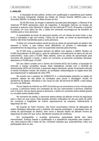RF A-001/CENIPA/2008                                             PT - VLO    14 FEV 2000

4. ANÁLISE
         A tripulação de dois pilotos, ambos com qualificação e experiência para realizar
o vôo, buscava transportar malotes da cidade de Campo Grande (SBCG) para a de
Corumbá (SBCR), no Estado do Mato Grosso do Sul.
          Às 05:30h local, ao chegar à cabeceira da pista para decolagem, o Sêneca III de
matrícula PT-RUH apresentou pane de magnetos. A tripulação retornou ao hangar da
empresa e assumiu outro Sêneca III, desta vez de matrícula PT-VLO. Enquanto o co-piloto
foi passar um novo plano de vôo, o piloto em comando encarregou-se de transferir os
malotes para a nova aeronave.
       A necessidade de trocar de aeronave resultou em um atraso de duas horas, o que
levou a tripulação a agir com pressa. Talvez por tal razão, as cartas de aproximação do
destino não foram transferidas para a outra aeronave.
      O piloto em comando estava ciente de que as cartas de aproximação do destino não
estavam a bordo, o que indicou tanto deficiência no tocante à valorização dos
procedimentos de segurança, como na supervisão exercida pela empresa.
       Às 07:30h local, a aeronave decolou de SBCG com destino a SBCR. Nivelou no
FL060 (equivalente a 6.000 pés) e, após ter solicitado o cancelamento do plano de vôo por
instrumentos, subiu para o FL065. Mais adiante, como as cartas de aproximação para
Corumbá não estavam a bordo, o piloto em comando, já prevendo condições adversas,
abandonou o FL065 para o FL045.
       Em seu último contato com o Centro de Controle (ACC) de Curitiba, a tripulação foi
instruída a manter condições visuais. Após estabelecer contato com o Controle de
Aproximação (APP) de Corumbá, a aeronave seguiu descendo, sendo novamente instruída
a manter condições visuais. No entanto, as condições meteorológicas na região eram tais
que prejudicavam a realização de vôos VFR.
      De acordo com o parecer do CINDACTA II, a nebulosidade presente na região do
acidente, apesar de não afetar as condições para pouso e decolagem visuais no
aeródromo de destino, dificultava o vôo visual na rota. Na terminal de SBCR, o teto estava
em torno de 2500 pés.
       Pouco depois de informar ao APP Corumbá que se encontrava a cinco minutos para
o pouso, a aeronave entrou em condições de vôo por instrumentos e terminou colidindo
com o terreno. Houve danos graves à aeronave, o piloto em comando sofreu lesões graves
e o co-piloto sofreu lesões leves.
      No momento da colisão, a aeronave estava abaixo da altitude mínima de segurança
para o setor em que voava. Esta situação denotou indisciplina de vôo por parte do piloto
em comando e fragilidade da cultura organizacional da empresa, relativamente à
segurança de vôo.
       No tocante ao Fator Humano, não foram encontrados indícios de alterações de
ordem fisiológica relevantes para o acidente. No aspecto psicológico, a decolagem sem as
cartas de aproximação do destino, bem como a descida abaixo da altitude mínima de
segurança do setor em que voava, denotaram excesso de confiança.
        Em contrapartida, o co-piloto demonstrou passividade diante dos fatos
mencionados. Embora tivesse a qualificação e a experiência requeridas para realizar o
vôo, este possuía 220 h totais de vôo, montante reduzido que, possivelmente, inibiu sua
participação ativa no vôo.



                                                                                  11/13
 