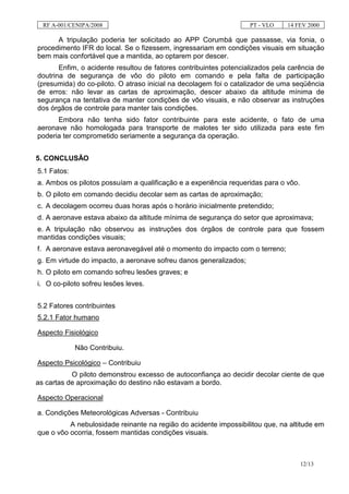 RF A-001/CENIPA/2008                                             PT - VLO    14 FEV 2000

      A tripulação poderia ter solicitado ao APP Corumbá que passasse, via fonia, o
procedimento IFR do local. Se o fizessem, ingressariam em condições visuais em situação
bem mais confortável que a mantida, ao optarem por descer.
       Enfim, o acidente resultou de fatores contribuintes potencializados pela carência de
doutrina de segurança de vôo do piloto em comando e pela falta de participação
(presumida) do co-piloto. O atraso inicial na decolagem foi o catalizador de uma seqüência
de erros: não levar as cartas de aproximação, descer abaixo da altitude mínima de
segurança na tentativa de manter condições de vôo visuais, e não observar as instruções
dos órgãos de controle para manter tais condições.
      Embora não tenha sido fator contribuinte para este acidente, o fato de uma
aeronave não homologada para transporte de malotes ter sido utilizada para este fim
poderia ter comprometido seriamente a segurança da operação.


5. CONCLUSÃO
5.1 Fatos:
a. Ambos os pilotos possuíam a qualificação e a experiência requeridas para o vôo.
b. O piloto em comando decidiu decolar sem as cartas de aproximação;
c. A decolagem ocorreu duas horas após o horário inicialmente pretendido;
d. A aeronave estava abaixo da altitude mínima de segurança do setor que aproximava;
e. A tripulação não observou as instruções dos órgãos de controle para que fossem
mantidas condições visuais;
f. A aeronave estava aeronavegável até o momento do impacto com o terreno;
g. Em virtude do impacto, a aeronave sofreu danos generalizados;
h. O piloto em comando sofreu lesões graves; e
i. O co-piloto sofreu lesões leves.


5.2 Fatores contribuintes
5.2.1 Fator humano

Aspecto Fisiológico

             Não Contribuiu.

Aspecto Psicológico – Contribuiu
           O piloto demonstrou excesso de autoconfiança ao decidir decolar ciente de que
as cartas de aproximação do destino não estavam a bordo.

Aspecto Operacional

a. Condições Meteorológicas Adversas - Contribuiu
          A nebulosidade reinante na região do acidente impossibilitou que, na altitude em
que o vôo ocorria, fossem mantidas condições visuais.



                                                                                     12/13
 