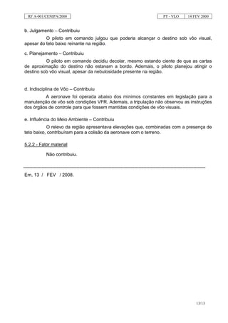 RF A-001/CENIPA/2008                                                                     PT - VLO        14 FEV 2000


b. Julgamento – Contribuiu
          O piloto em comando julgou que poderia alcançar o destino sob vôo visual,
apesar do teto baixo reinante na região.

c. Planejamento – Contribuiu
          O piloto em comando decidiu decolar, mesmo estando ciente de que as cartas
de aproximação do destino não estavam a bordo. Ademais, o piloto planejou atingir o
destino sob vôo visual, apesar da nebulosidade presente na região.


d. Indisciplina de Vôo – Contribuiu
         A aeronave foi operada abaixo dos mínimos constantes em legislação para a
manutenção de vôo sob condições VFR. Ademais, a tripulação não observou as instruções
dos órgãos de controle para que fossem mantidas condições de vôo visuais.

e. Influência do Meio Ambiente – Contribuiu
           O relevo da região apresentava elevações que, combinadas com a presença de
teto baixo, contribuíram para a colisão da aeronave com o terreno.

5.2.2 - Fator material

               Não contribuiu.

------------------------------------------------------------------------------------------------------------------------
Em, 13 / FEV / 2008.




                                                                                                                 13/13
 