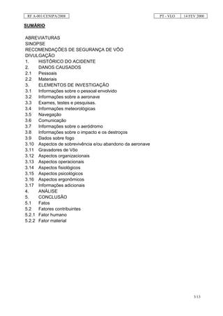 RF A-001/CENIPA/2008                                      PT - VLO   14 FEV 2000

SUMÁRIO

ABREVIATURAS
SINOPSE
RECOMENDAÇÕES DE SEGURANÇA DE VÔO
DIVULGAÇÃO
1.    HISTÓRICO DO ACIDENTE
2.    DANOS CAUSADOS
2.1   Pessoais
2.2   Materiais
3.    ELEMENTOS DE INVESTIGAÇÃO
3.1   Informações sobre o pessoal envolvido
3.2   Informações sobre a aeronave
3.3   Exames, testes e pesquisas.
3.4   Informações meteorológicas
3.5   Navegação
3.6   Comunicação
3.7   Informações sobre o aeródromo
3.8   Informações sobre o impacto e os destroços
3.9   Dados sobre fogo
3.10 Aspectos de sobrevivência e/ou abandono da aeronave
3.11 Gravadores de Vôo
3.12 Aspectos organizacionais
3.13 Aspectos operacionais
3.14 Aspectos fisiológicos
3.15 Aspectos psicológicos
3.16 Aspectos ergonômicos
3.17 Informações adicionais
4.    ANÁLISE
5.    CONCLUSÃO
5.1   Fatos
5.2   Fatores contribuintes
5.2.1 Fator humano
5.2.2 Fator material




                                                                           3/13
 