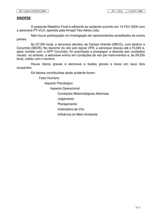 RF A-001/CENIPA/2008                                            PT - VLO   14 FEV 2000

SINOPSE

         O presente Relatório Final é referente ao acidente ocorrido em 14 FEV 2000 com
a aeronave PT-VLO, operada pela Amapil Táxi Aéreo Ltda.
          Não houve participação na investigação de representantes acreditados de outros
países.
            Às 07:30h local, a aeronave decolou de Campo Grande (SBCG), com destino a
Corumbá (SBCR). No decorrer do vôo sob regras VFR, a aeronave desceu até o FL045 e,
após contato com o APP Corumbá, foi autorizada a prosseguir a descida sob condições
visuais, no entanto, a aeronave entrou em condições de vôo por instrumentos e, às 09:25h
local, colidiu com o terreno.
         Houve danos graves à aeronave e lesões graves e leves em seus dois
ocupantes.
          Os fatores contribuintes deste acidente foram:
               Fator Humano
                    Aspecto Psicológico
                        Aspecto Operacional
                             Condições Meteorológicas Adversas
                             Julgamento
                             Planejamento
                             Indisciplina de Vôo
                             Influência do Meio Ambiente




                                                                                 5/13
 