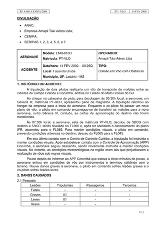RF A-001/CENIPA/2008                                               PT - VLO    14 FEV 2000

DIVULGAÇÃO

 •    ANAC;
 •    Empresa Amapil Táxi Aéreo Ltda;
 •    CENIPA;
 •    SERIPAS 1, 2, 3, 4, 5, 6, e 7.


                   Modelo: EMB-810D                     OPERADOR:
  AERONAVE
                   Matrícula: PT-VLO                    Amapil Táxi Aéreo Ltda

                   Data/hora: 14 FEV 2000 – 09:25Q      TIPO:
     ACIDENTE                                           Colisão em Vôo com Obstáculo
                   Local: Fazenda Uruba
                   Município, UF: Ladário - MS

1. HISTÓRICO DO ACIDENTE
      A tripulação de dois pilotos realizaria um vôo de transporte de malotes entre as
cidades de Campo Grande e Corumbá, ambas no Estado do Mato Grosso do Sul.
       Ao chegar na cabeceira da pista, para decolagem às 05:30h local, a aeronave, um
Sêneca III, matrícula PT-RUH, apresentou pane de magnetos. A tripulação retornou ao
hangar da empresa para a troca de aeronave. Enquanto o co-piloto foi passar um novo
plano de vôo, o piloto em comando encarregou-se de transferir os malotes para a nova
aeronave, outro Sêneca III, contudo, as cartas de aproximação do destino não foram
transferidas.
       Às 07:30h local, a aeronave, esta de matrícula PT-VLO, decolou de SBCG com
destino a SBCR, tendo nivelado no FL060 e, após ter solicitado o cancelamento do plano
IFR, ascendeu para o FL065. Para manter condições visuais, o piloto em comando,
prevendo condições adversas no destino, desceu do FL065 para o FL045.
       Em seu último contato com o Centro de Controle Curitiba, a tripulação foi instruída a
manter condições visuais. Após estabelecer contato com o Controle de Aproximação (APP)
Corumbá, a aeronave seguiu descendo, sendo novamente instruída a manter condições
visuais. No entanto, as condições meteorológicas na região eram tais que prejudicavam a
realização de vôos sob regras visuais.
       Pouco depois de informar ao APP Corumbá que estava a cinco minutos do pouso, a
aeronave entrou em condições de vôo por instrumentos e terminou colidindo com o
terreno. Houve danos graves à aeronave, o piloto em comando sofreu lesões graves e o
co-piloto sofreu lesões leves.
2. DANOS CAUSADOS
2.1 Pessoais
        Lesões               Tripulantes         Passageiros              Terceiros
         Fatais                   -                   -                       -
        Graves                   01                   -                       -
         Leves                   01                   -                       -
         Ilesos                   -                   -

                                                                                      7/13
 