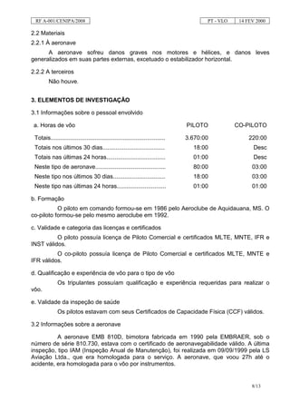 RF A-001/CENIPA/2008                                                                  PT - VLO    14 FEV 2000

2.2 Materiais
2.2.1 À aeronave
      A aeronave sofreu danos graves nos motores e hélices, e danos leves
generalizados em suas partes externas, excetuado o estabilizador horizontal.

2.2.2 A terceiros
         Não houve.


3. ELEMENTOS DE INVESTIGAÇÃO

3.1 Informações sobre o pessoal envolvido

 a. Horas de vôo                                                                PILOTO            CO-PILOTO

 Totais......................................................................   3.670:00               220:00
 Totais nos últimos 30 dias......................................                 18:00                  Desc
 Totais nas últimas 24 horas....................................                  01:00                  Desc
 Neste tipo de aeronave...........................................                80:00                 03:00
 Neste tipo nos últimos 30 dias................................                   18:00                 03:00
 Neste tipo nas últimas 24 horas..............................                    01:00                 01:00

b. Formação
           O piloto em comando formou-se em 1986 pelo Aeroclube de Aquidauana, MS. O
co-piloto formou-se pelo mesmo aeroclube em 1992.

c. Validade e categoria das licenças e certificados
          O piloto possuía licença de Piloto Comercial e certificados MLTE, MNTE, IFR e
INST válidos.
          O co-piloto possuía licença de Piloto Comercial e certificados MLTE, MNTE e
IFR válidos.

d. Qualificação e experiência de vôo para o tipo de vôo
              Os tripulantes possuíam qualificação e experiência requeridas para realizar o
vôo.

e. Validade da inspeção de saúde
              Os pilotos estavam com seus Certificados de Capacidade Física (CCF) válidos.

3.2 Informações sobre a aeronave

          A aeronave EMB 810D, bimotora fabricada em 1990 pela EMBRAER, sob o
número de série 810.730, estava com o certificado de aeronavegabilidade válido. A última
inspeção, tipo IAM (Inspeção Anual de Manutenção), foi realizada em 09/09/1999 pela LS
Aviação Ltda., que era homologada para o serviço. A aeronave, que voou 27h até o
acidente, era homologada para o vôo por instrumentos.


                                                                                                        8/13
 