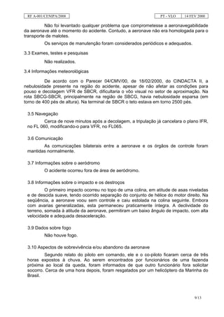 RF A-001/CENIPA/2008                                            PT - VLO   14 FEV 2000

          Não foi levantado qualquer problema que comprometesse a aeronavegabilidade
da aeronave até o momento do acidente. Contudo, a aeronave não era homologada para o
transporte de malotes.
         Os serviços de manutenção foram considerados periódicos e adequados.

3.3 Exames, testes e pesquisas
         Não realizados.

3.4 Informações meteorológicas

          De acordo com o Parecer 04/CMV/00, de 18/02/2000, do CINDACTA II, a
nebulosidade presente na região do acidente, apesar de não afetar as condições para
pouso e decolagem VFR de SBCR, dificultaria o vôo visual no setor de aproximação. Na
rota SBCG-SBCR, principalmente na região de SBCG, havia nebulosidade esparsa (em
torno de 400 pés de altura). Na terminal de SBCR o teto estava em torno 2500 pés.

 3.5 Navegação
         Cerca de nove minutos após a decolagem, a tripulação já cancelara o plano IFR,
 no FL 060, modificando-o para VFR, no FL065.

 3.6 Comunicação
        As comunicações bilaterais entre a aeronave e os órgãos de controle foram
 mantidas normalmente.

 3.7 Informações sobre o aeródromo
         O acidente ocorreu fora de área de aeródromo.

 3.8 Informações sobre o impacto e os destroços
          O primeiro impacto ocorreu no topo de uma colina, em atitude de asas niveladas
 e de descida suave, tendo ocorrido separação do conjunto de hélice do motor direito. Na
 seqüência, a aeronave voou sem controle e caiu estolada na colina seguinte. Embora
 com avarias generalizadas, esta permaneceu praticamente íntegra. A declividade do
 terreno, somada à atitude da aeronave, permitiram um baixo ângulo de impacto, com alta
 velocidade e adequada desaceleração.

 3.9 Dados sobre fogo
         Não houve fogo.

 3.10 Aspectos de sobrevivência e/ou abandono da aeronave
         Segundo relato do piloto em comando, ele e o co-piloto ficaram cerca de três
 horas expostos à chuva. Ao serem encontrados por funcionários de uma fazenda
 próxima ao local da queda, foram informados de que outro funcionário fora solicitar
 socorro. Cerca de uma hora depois, foram resgatados por um helicóptero da Marinha do
 Brasil.



                                                                                 9/13
 