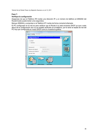 Tutorial Voz Ip Packet Tracer, by Alejandro Guerrero on Jul 12, 2011


Paso 7:
Verifique la configuración
Asegúrese de que el Teléfono IP2 recibe una dirección IP y un número de teléfono al 2856282 del
RouterA (esto puede tardar unos segundos).
Marque 2856044 y comprobar si el Teléfono IP1 recibe de forma correcta la llamada.
El PC configurado en la red es para verificar que el Router A si está enviando DHCP ya que a esta
altura de la configuración aún no es posible verificarlo en el teléfono, por lo tanto la tarjeta de red del
PC hay que configurarla en modo DHCP como lo muestra la gráfica.




                                                                                                        -3-
 
