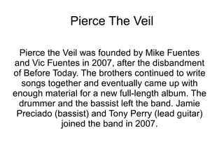 Pierce The Veil
Pierce the Veil was founded by Mike Fuentes
and Vic Fuentes in 2007, after the disbandment
of Before Today. The brothers continued to write
songs together and eventually came up with
enough material for a new full-length album. The
drummer and the bassist left the band. Jamie
Preciado (bassist) and Tony Perry (lead guitar)
joined the band in 2007.
 