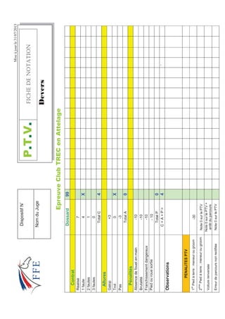 Miseàjourle31/07/2013
(SUHXYHOXE75(HQ$WWHODJH
Dossard99
Contrat
Réalisé7
1faute4X
2fautes1
3fautes0
TotalC4
Allures
Galop+3
Trot0X
Pas-3
TotalA0
Pénalités
Absencedefouetenmain-10
Brutalité-10
Franchissementdangereux-10
Piedourouesortie-10
TotalP0
C+A+P=4`
Observations
PENALITESPTV
1
er
Piedàterre:meneurougroom-30
2
ème
Piedàterre:meneurougroomNote0surlePTV
Voiturerenversée
Note0surlePTV+
arrêtduparcours
ErreurdeparcoursnonrectifiéeNote0surlePTV
379(+%*''016#6+10
'HYHUV
DispositifN˚
NomduJuge
 