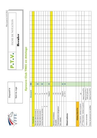 Miseàjourle31/07/2013
(SUHXYHOXE75(HQ$WWHODJH
Dossard99
Contrat
Reculerdanslazone310
Reculerdanslazone27X
Reculerdanslazone15
Autresfautesdecontrat:1-3X
2-6
3-10
TotalC4
Barre(s)tombée(s)-10
Brutalité-10
Franchissementdangereux-10
Nonréalisé-10
TotalP0
C+P=4`
Observations
PENALITESPTV
1
er
Piedàterre:meneurougroom-30
2
ème
Piedàterre:meneurougroomNote0surlePTV
Voiturerenversée
Note0surlePTV+
arrêtduparcours
ErreurdeparcoursnonrectifiéeNote0surlePTV
379(+%*''016#6+10
5HFXOHU
DispositifN˚
NomduJuge
 