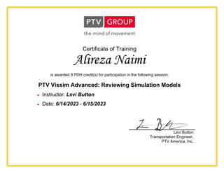 Certificate of Training
Alireza Naimi
is awarded 8 PDH credit(s) for participation in the following session:
PTV Vissim Advanced: Reviewing Simulation Models
 Instructor: Levi Button
 Date: 6/14/2023 - 6/15/2023
Levi Button
Transportation Engineer,
PTV America, Inc.
 