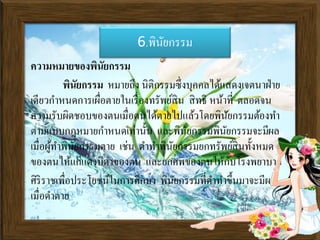 6.พินัยกรรม
ความหมายของพินัยกรรม
พินัยกรรม หมายถึง นิติกรรมซึ่งบุคคลได้แสดงเจตนาา่าย
เดียวกาหนดการเผื่อตายในเรื่องทรัพย์สิน สิทธิ หน้าที่ ตลอดจน
ความรับผิดชอบของตนเมื่อตนได้ตายไปแล้วโดยพินัยกรรมต้องทา
ตามแบบกฎหมายกาหนดเท่านั้น และพินัยกรรมพินัยกรรมจะมีผล
เมื่อผู้ทาพินัยกรรมตาย เช่น ดาทาพินัยกรรมยกทรัพย์สินทั้งหมด
ของตนไห้แก่แดงบิดาของตน และยกศพของตนให้กับโรงพยาบาล
ศิริราชเพื่อประโยชน์ในการศึกษา พินัยกรรมที่ดาทาขึ้นมาจะมีผล
เมื่อดาตาย
 