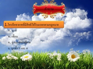 1.ใครคือทายาทที่มีสิทธิได้รับมรดกตามกฎหมาย
ก. ญาติ
ข. เพื่อน
ค. คู่สมรสของผู้ตาย
ง. ถูกทั้ง ก และ ค
คาถาม
 