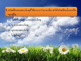 3.ทรัพย์สินของพระภิกษุที่ได้มาระหว่างเวลาที่บวชให้ทรัพย์สินนั้นตกเป็น
ของผู้ใด
ก. วัดที่เป็นภูมิลาเนาของพระภิกษุ
ข. ญาติของพระภิกษุ
ค. บุตรของพระภิกษุ
ง. ไม่มีข้อถูก
 