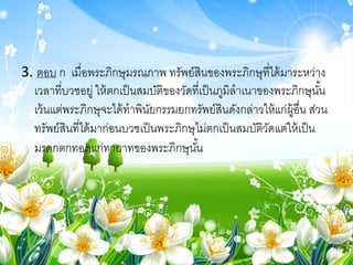 3. ตอบ ก เมื่อพระภิกษุมรณภาพ ทรัพย์สินของพระภิกษุที่ได้มาระหว่าง
เวลาที่บวชอยู่ ให้ตกเป็นสมบัติของวัดที่เป็นภูมิลาเนาของพระภิกษุนั้น
เว้นแต่พระภิกษุจะได้ทาพินัยกรรมยกทรัพย์สินดังกล่าวให้แก่ผู้อื่น ส่วน
ทรัพย์สินที่ได้มาก่อนบวชเป็นพระภิกษุไม่ตกเป็นสมบัติวัดแต่ให้เป็น
มรดกตกทอดแก่ทายาทของพระภิกษุนั้น
 