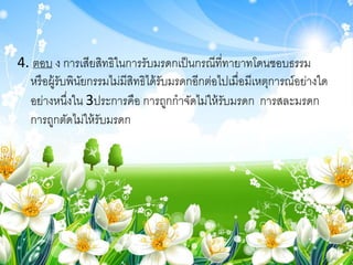 4. ตอบ ง การเสียสิทธิในการรับมรดกเป็นกรณีที่ทายาทโดนชอบธรรม
หรือผู้รับพินัยกรรมไม่มีสิทธิได้รับมรดกอีกต่อไปเมื่อมีเหตุการณ์อย่างใด
อย่างหนึ่งใน 3ประการคือ การถูกกาจัดไม่ให้รับมรดก การสละมรดก
การถูกตัดไม่ให้รับมรดก
 
