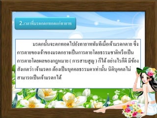 2.เวลาที่มรดกตกทอดแก่ทายาท
มรดกนั้นจะตกทอดไปยังทายาททันทีเมื่อเจ้ามรดกตาย ซึ่ง
การตายของเจ้าของมรดกอาจเป็นการตายโดยธรรมชาติหรือเป็น
การตายโดยผลของกฎหมาย ( การสาบสูญ ) ก็ได้อย่างไรก็ดี มีข้อง
สังเกตว่า เจ้ามรดก ต้องเป็นบุคคลธรรมดาเท่านั้น นิติบุคคลไม่
สามารถเป็นเจ้ามรดกได้
 