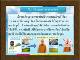 4.การรับมรดกของพระภิกษุ
เมื่อพระภิกษุมรณภาพ ทรัพย์สินของพระภิกษุที่ได้มา
ระหว่างเวลาที่บวชอยู่ ให้ตกเป็นสมบัติของวัดที่เป็นภูมิลาเนาของ
พระภิกษุนั้น เว้นแต่พระภิกษุจะได้ทาพินัยกรรมยกทรัพย์สินดังกล่าว
ให้แก่ผู้อื่น ส่วนทรัพย์สินที่ได้มาก่อนบวชเป็นพระภิกษุไม่ตกเป็น
สมบัติวัดแต่ให้เป็นมรดกตกทอดแก่ทายาทของพระภิกษุนั้น
ก่อนเป็นพระ หม่าซื้อที่ดิน ตอนเป็นพระซื้อที่ดิน 10 ไร่ าากเธนาคาร 2ล้าน
มรณะภาพ
 