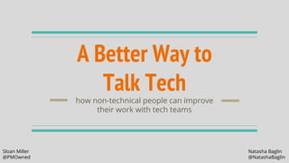 A Better Way to
Talk Tech
how non-technical people can improve
their work with tech teams
Sloan Miller Natasha Baglin
@PMOwned @NatashaBaglin
 