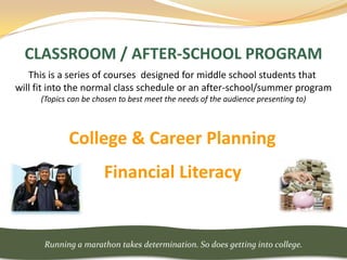 CLASSROOM / AFTER-SCHOOL PROGRAM
   This is a series of courses designed for middle school students that
will fit into the normal class schedule or an after-school/summer program
     (Topics can be chosen to best meet the needs of the audience presenting to)



            College & Career Planning
                      Financial Literacy


      Running a marathon takes determination. So does getting into college.
 