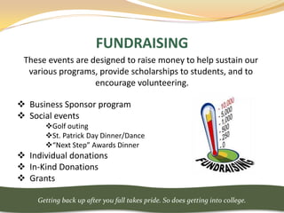 FUNDRAISING
 These events are designed to raise money to help sustain our
  various programs, provide scholarships to students, and to
                   encourage volunteering.

 Business Sponsor program
 Social events
       Golf outing
       St. Patrick Day Dinner/Dance
       “Next Step” Awards Dinner
 Individual donations
 In-Kind Donations
 Grants

     Getting back up after you fall takes pride. So does getting into college.
 