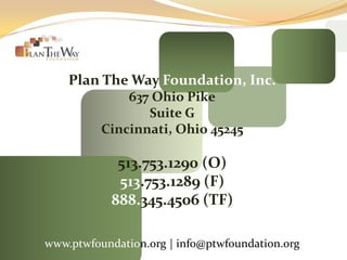 Plan The Way Foundation, Inc.
              637 Ohio Pike
                 Suite G
          Cincinnati, Ohio 45245

             513.753.1290 (O)
             513.753.1289 (F)
            888.345.4506 (TF)

www.ptwfoundation.org | info@ptwfoundation.org
 
