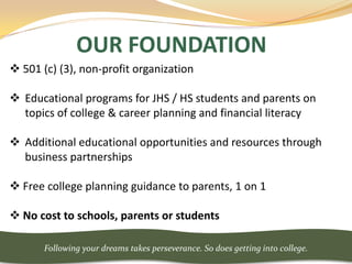 OUR FOUNDATION
 501 (c) (3), non-profit organization

 Educational programs for JHS / HS students and parents on
  topics of college & career planning and financial literacy

 Additional educational opportunities and resources through
  business partnerships

 Free college planning guidance to parents, 1 on 1

 No cost to schools, parents or students

       Following your dreams takes perseverance. So does getting into college.
 
