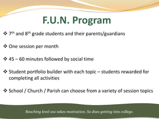 F.U.N. Program
 7th and 8th grade students and their parents/guardians

 One session per month

 45 – 60 minutes followed by social time

 Student portfolio builder with each topic – students rewarded for
  completing all activities

 School / Church / Parish can choose from a variety of session topics


          Reaching level 100 takes motivation. So does getting into college.
 