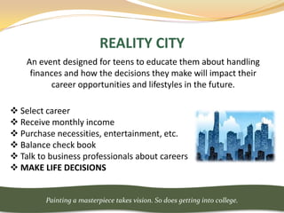 REALITY CITY
    An event designed for teens to educate them about handling
     finances and how the decisions they make will impact their
          career opportunities and lifestyles in the future.

 Select career
 Receive monthly income
 Purchase necessities, entertainment, etc.
 Balance check book
 Talk to business professionals about careers
 MAKE LIFE DECISIONS


         Painting a masterpiece takes vision. So does getting into college.
 