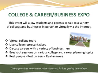 COLLEGE & CAREER/BUSINESS EXPO
 This event will allow students and parents to talk to a variety
of colleges and businesses in person or virtually via the internet.



   Virtual college tours
   Live college representatives
   Discuss careers with a variety of businessmen
   Breakout sessions on various college and career planning topics
   Real people - Real careers - Real answers


     Giving your time to volunteer takes character. So does getting into college.
 