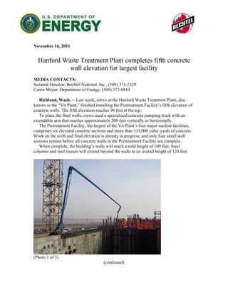 November 16, 2011


  Hanford Waste Treatment Plant completes fifth concrete
            wall elevation for largest facility
MEDIA CONTACTS:
Suzanne Heaston, Bechtel National, Inc., (509) 371-2329
Carrie Meyer, Department of Energy, (509) 372-0810

   Richland, Wash. -- Last week, crews at the Hanford Waste Treatment Plant, also
known as the “Vit Plant,” finished installing the Pretreatment Facility’s fifth elevation of
concrete walls. The fifth elevation reaches 96 feet at the top.
   To place the final walls, crews used a specialized concrete pumping truck with an
extendable arm that reaches approximately 200 feet vertically or horizontally.
   The Pretreatment Facility, the largest of the Vit Plant’s four major nuclear facilities,
comprises six elevated concrete sections and more than 113,000 cubic yards of concrete.
Work on the sixth and final elevation is already in progress, and only four small wall
sections remain before all concrete walls in the Pretreatment Facility are complete.
   When complete, the building’s walls will reach a total height of 109 feet. Steel
columns and roof trusses will extend beyond the walls to an overall height of 120 feet.




(Photo 1 of 3)
                                        (continued)
 