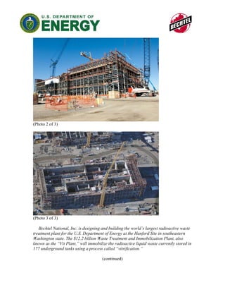 (Photo 2 of 3)




(Photo 3 of 3)

   Bechtel National, Inc. is designing and building the world’s largest radioactive waste
treatment plant for the U.S. Department of Energy at the Hanford Site in southeastern
Washington state. The $12.2 billion Waste Treatment and Immobilization Plant, also
known as the “Vit Plant,” will immobilize the radioactive liquid waste currently stored in
177 underground tanks using a process called “vitrification.”

                                       (continued)
 