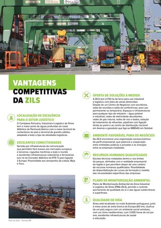 Porto de Sines - Terminal XXI.
VANTAGENS
COMPETITIVAS
DA ZILS
LOCALIZAÇÃO DE EXCELÊNCIA
PARA O SETOR LOGÍSTICO
O Complexo Portuário, Industrial e Logístico de Sines
tem o maior porto de águas profundas da costa
Atlântica da Península Ibérica com o maior terminal de
contentores do país e terminal de granéis sólidos,
adaptado a todo o tipo de atividades logísticas.
EXCELENTES CONECTIVIDADES
Servido por infraestruturas de comunicação
que permitem fácil acesso aos mercados europeus
e terceiros. Ligações marítimas a todo o mundo
e excelentes infraestruturas rodoviárias e ferroviárias
(um nó do Corredor Atlântico da RTE-T) para ligação
à Europa. Proximidade aos aeroportos de Lisboa, Beja
e Faro.
OFERTA DE SOLUÇÕES À MEDIDA
A ZILS tem 2.735 ha de terra para uso industrial
e logístico com lotes de várias dimensões.
Dispõe de um Centro de Negócios com escritórios,
salas de reuniões e salas de conferências, para uso
permanente ou temporário. Espaços e infraestruturas
para qualquer tipo de indústria – água potável
e industrial, redes de eletricidade abundantes,
redes de gás natural, redes de voz e dados, estação
de tratamento de efluentes, pipelines com ligação
direta ao porto e ao centro de distribuição nacional
em Aveiras e gasoduto que liga ao MIBGAS em Setúbal.
AMBIENTE FAVORÁVEL PARA OS NEGÓCIOS
Na ZILS encontrará uma organização socioeconómica
de perfil empresarial, que potencia a cooperação
entre entidades públicas e privadas e as sinergias
entre as empresas instaladas.
RECURSOS HUMANOS QUALIFICADOS
Escolas técnicas instaladas dentro e nos limites
do parque, alinhadas com a realidade empresarial
da região e que permitem dispor de uma carteira
de recursos humanos qualificados. Possibilidade
de disponibilização de cursos de formação à medida
das necessidades específicas das empresas.
PLANO DE MONITORIZAÇÃO AMBIENTAL
Plano de Monitorização Ambiental da Zona Industrial
e Logística de Sines (PMA ZILS), permite o controlo
permanente da qualidade do ar e das águas subterrâneas
e superficiais.
QUALIDADE DE VIDA
Sines está localizado na costa Sudoeste portuguesa, junto
à maior praia de areia branca da Europa (65 km). Usufrua
de um país seguro com um ambiente social amistoso,
com um clima mediterrâneo, com 3.000 horas de sol por
ano, excelentes infraestruturas de saúde
e educação.
 