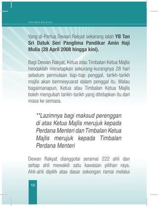 10
P A R L I M E N M A L A Y S I A
Yang di-Pertua Dewan Rakyat sekarang ialah YB Tan
Sri Datuk Seri Panglima Pandikar Amin Haji
Mulia (28 April 2008 hingga kini).
 	
Bagi Dewan Rakyat, Ketua atau Timbalan Ketua Majlis
hendaklah menetapkan sekurang-kurangnya 28 hari
sebelum permulaan tiap-tiap penggal, tarikh-tarikh
majlis akan bermesyuarat dalam penggal itu. Walau
bagaimanapun, Ketua atau Timbalan Ketua Majlis
boleh mengubah tarikh-tarikh yang ditetapkan itu dari
masa ke semasa.
**Lazimnya bagi maksud perenggan
di atas Ketua Majlis merujuk kepada
Perdana Menteri danTimbalan Ketua
Majlis merujuk kepada Timbalan
Perdana Menteri
Dewan Rakyat dianggotai seramai 222 ahli dan
setiap ahli mewakili satu kawasan pilihan raya.
Ahli-ahli dipilih atas dasar sokongan ramai melalui
 