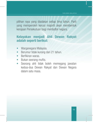 P A R L I M E N M A L A Y S I A
11
pilihan raya yang diadakan setiap lima tahun. Parti
yang memperoleh kerusi majoriti akan membentuk
kerajaan Persekutuan bagi mentadbir negara.
Kelayakan menjadi Ahli Dewan Rakyat
adalah seperti berikut:
•	 Warganegara Malaysia.
•	 Berumur tidak kurang dari 21 tahun.
•	 Berfikiran waras.
•	 Bukan seorang muflis.
•	 Seorang ahli tidak boleh memegang jawatan
kedua-dua Dewan Rakyat dan Dewan Negara
dalam satu masa.
 