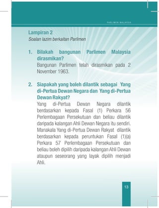 P A R L I M E N M A L A Y S I A
1313
Lampiran 2
Soalan lazim berkaitan Parlimen
1.	Bilakah bangunan Parlimen Malaysia
dirasmikan?
	 Bangunan Parlimen telah dirasmikan pada 2
November 1963. 
2.	 Siapakah yang boleh dilantik sebagai Yang
di-Pertua Dewan Negara dan Yang di-Pertua
DewanRakyat?
	 Yang di-Pertua Dewan Negara dilantik
berdasarkan kepada Fasal (1) Perkara 56
Perlembagaan Persekutuan dan beliau dilantik
daripada kalangan Ahli Dewan Negara itu sendiri.
Manakala Yang di-Pertua Dewan Rakyat  dilantik
berdasarkan kepada peruntukan Fasal (1)(a)
Perkara 57 Perlembagaan Persekutuan dan
beliau boleh dipilih daripada kalangan Ahli Dewan
ataupun seseorang yang layak dipilih menjadi
Ahli. 
 