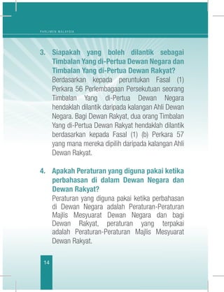 14
P A R L I M E N M A L A Y S I A
3.	Siapakah yang boleh dilantik sebagai
Timbalan Yang di-Pertua Dewan Negara dan
Timbalan Yang di-Pertua Dewan Rakyat?
	 Berdasarkan kepada peruntukan Fasal (1)
Perkara 56 Perlembagaan Persekutuan seorang
Timbalan Yang di-Pertua Dewan Negara
hendaklah dilantik daripada kalangan Ahli Dewan
Negara. Bagi Dewan Rakyat, dua orang Timbalan
Yang di-Pertua Dewan Rakyat hendaklah dilantik
berdasarkan kepada  Fasal (1) (b) Perkara 57
yang mana mereka dipilih daripada kalangan Ahli
Dewan Rakyat. 
4. Apakah Peraturan yang diguna pakai ketika
perbahasan di dalam Dewan Negara dan
Dewan Rakyat?
	 Peraturan yang diguna pakai ketika perbahasan
di Dewan Negara adalah Peraturan-Peraturan
Majlis Mesyuarat Dewan Negara dan bagi
Dewan Rakyat, peraturan yang terpakai
adalah  Peraturan-Peraturan Majlis Mesyuarat
Dewan Rakyat. 
 