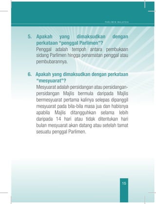 P A R L I M E N M A L A Y S I A
15
5.	Apakah yang dimaksudkan dengan
perkataan “penggal Parlimen”?
	 Penggal adalah tempoh antara pembukaan
sidang Parlimen hingga penamatan penggal atau
pembubarannya.
6. Apakah yang dimaksudkan dengan perkataan
“mesyuarat”?
	 Mesyuarat adalah persidangan atau persidangan-
persidangan Majlis bermula daripada Majlis
bermesyuarat pertama kalinya selepas dipanggil
mesyuarat pada bila-bila masa jua dan habisnya
apabila Majlis ditangguhkan selama lebih
daripada 14 hari atau tidak ditentukan hari
bulan mesyuarat akan datang atau setelah tamat
sesuatu penggal Parlimen. 
 