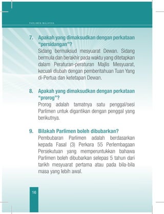 16
P A R L I M E N M A L A Y S I A
7.	 Apakah yang dimaksudkan dengan perkataan
“persidangan”?
	 Sidang bermaksud mesyuarat Dewan. Sidang
bermula dan berakhir pada waktu yang ditetapkan
dalam Peraturan-peraturan Majlis Mesyuarat,
kecuali diubah dengan pemberitahuan Tuan Yang
di-Pertua dan ketetapan Dewan.
8.	 Apakah yang dimaksudkan dengan perkataan
“prorog”?
	 Prorog adalah tamatnya satu penggal/sesi
Parlimen untuk digantikan dengan penggal yang
berikutnya. 
9.	 Bilakah Parlimen boleh dibubarkan?
	 Pembubaran Parlimen adalah berdasarkan
kepada Fasal (3) Perkara 55 Perlembagaan
Persekutuan yang memperuntukkan bahawa
Parlimen boleh dibubarkan selepas 5 tahun dari
tarikh mesyuarat pertama atau pada bila-bila
masa yang lebih awal.
 