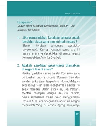 P A R L I M E N M A L A Y S I A
17
Lampiran 3
Soalan lazim berkaitan pembubaran Parlimen - Isu
Kerajaan Sementara
1.	 Jika pemerintahan kerajaan semasa sudah
berakhir, siapa yang memerintah negara?
	Elemen kerajaan sementara (caretaker
government). Konsep kerajaan sementara ini
secara umumnya dipraktikkan di semua negara
Komanwel dan Amerika Syarikat.
2.	Adakah caretaker government diamalkan
di negara lain di dunia?
	 Hakikatnya dalam semua amalan Komanwel yang
berasaskan undang-undang Common Law dan
amalan berkerajaan berparlimen dunia, Malaysia
sebenarnya telah lama menghormati amalan itu
sejak merdeka. Dalam aspek ini, jika Perdana
Menteri berdepan dengan sesuatu darurat,
beliau sebenarnya masih boleh menggunakan
Perkara 150 Perlembagaan Persekutuan dengan
menasihati Yang di-Pertuan Agong sewajarnya
 