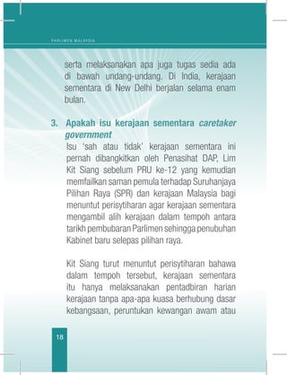 18
P A R L I M E N M A L A Y S I A
serta melaksanakan apa juga tugas sedia ada
di bawah undang-undang. Di India, kerajaan
sementara di New Delhi berjalan selama enam
bulan.
3. Apakah isu kerajaan sementara caretaker
government
	 Isu ‘sah atau tidak’ kerajaan sementara ini
pernah dibangkitkan oleh Penasihat DAP, Lim
Kit Siang sebelum PRU ke-12 yang kemudian
memfailkan saman pemula terhadap Suruhanjaya
Pilihan Raya (SPR) dan kerajaan Malaysia bagi
menuntut perisytiharan agar kerajaan sementara
mengambil alih kerajaan dalam tempoh antara
tarikh pembubaran Parlimen sehingga penubuhan
Kabinet baru selepas pilihan raya.
	
	 Kit Siang turut menuntut perisytiharan bahawa
dalam tempoh tersebut, kerajaan sementara
itu hanya melaksanakan pentadbiran harian
kerajaan tanpa apa-apa kuasa berhubung dasar
kebangsaan, peruntukan kewangan awam atau
 