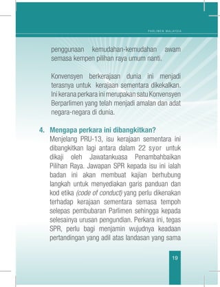 P A R L I M E N M A L A Y S I A
19
penggunaan kemudahan-kemudahan awam
semasa kempen pilihan raya umum nanti.
	 Konvensyen berkerajaan dunia ini menjadi
terasnya untuk kerajaan sementara dikekalkan.
InikeranaperkarainimerupakansatuKonvensyen
Berparlimen yang telah menjadi amalan dan adat
negara-negara di dunia.
4.	 Mengapa perkara ini dibangkitkan?
	 Menjelang PRU-13, isu kerajaan sementara ini
dibangkitkan lagi antara dalam 22 syor untuk
dikaji oleh Jawatankuasa Penambahbaikan
Pilihan Raya. Jawapan SPR kepada isu ini ialah
badan ini akan membuat kajian berhubung
langkah untuk menyediakan garis panduan dan
kod etika (code of conduct) yang perlu dikenakan
terhadap kerajaan sementara semasa tempoh
selepas pembubaran Parlimen sehingga kepada
selesainya urusan pengundian. Perkara ini, tegas
SPR, perlu bagi menjamin wujudnya keadaan
pertandingan yang adil atas landasan yang sama
 