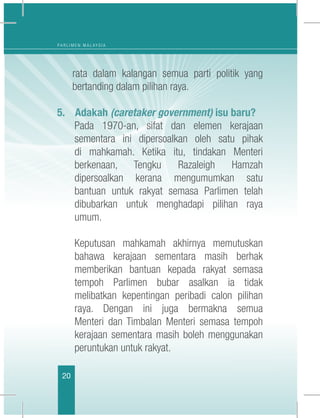 20
P A R L I M E N M A L A Y S I A
rata dalam kalangan semua parti politik yang
bertanding dalam pilihan raya.
5.	 Adakah (caretaker government) isu baru?
	 Pada 1970-an, sifat dan elemen kerajaan
sementara ini dipersoalkan oleh satu pihak
di mahkamah. Ketika itu, tindakan Menteri
berkenaan, Tengku Razaleigh Hamzah
dipersoalkan kerana mengumumkan satu
bantuan untuk rakyat semasa Parlimen telah
dibubarkan untuk menghadapi pilihan raya
umum.
	 Keputusan mahkamah akhirnya memutuskan
bahawa kerajaan sementara masih berhak
memberikan bantuan kepada rakyat semasa
tempoh Parlimen bubar asalkan ia tidak
melibatkan kepentingan peribadi calon pilihan
raya. Dengan ini juga bermakna semua
Menteri dan Timbalan Menteri semasa tempoh
kerajaan sementara masih boleh menggunakan
peruntukan untuk rakyat.
 