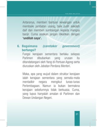 P A R L I M E N M A L A Y S I A
21
	 Antaranya, memberi bantuan kewangan untuk
membaiki jambatan usang, baik pulih sekolah
daif dan memberi sumbangan kepada mangsa
banjir. Cuma asalkan jangan dikaitkan dengan
‘undilah saya’.
6.	Bagaimana (caretaker government)
berfungsi?
	 Fungsi kerajaan sementara berlaku selepas
Parlimen dibubarkan yang urusan itu
ditandatangani oleh Yang di-Pertuan Agong serta
diuruskan oleh Jabatan Perdana Menteri.
	
	 Maka, apa yang wujud dalam struktur kerajaan
ialah kerajaan sementara yang semata-mata
mentadbir negara mengikut lunas-lunas
Perlembagaan. Namun ia bukan bermakna
kerajaan sebelumnya tidak berkuasa. Cuma,
yang lupus hanyalah amalan di Parlimen dan
Dewan Undangan Negeri.
	
 