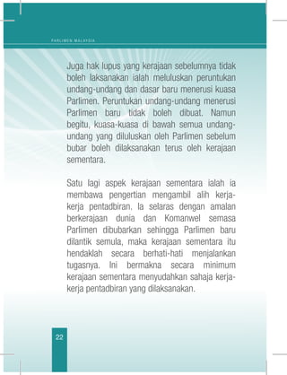 22
P A R L I M E N M A L A Y S I A
	 Juga hak lupus yang kerajaan sebelumnya tidak
boleh laksanakan ialah meluluskan peruntukan
undang-undang dan dasar baru menerusi kuasa
Parlimen. Peruntukan undang-undang menerusi
Parlimen baru tidak boleh dibuat. Namun
begitu, kuasa-kuasa di bawah semua undang-
undang yang diluluskan oleh Parlimen sebelum
bubar boleh dilaksanakan terus oleh kerajaan
sementara.
	 Satu lagi aspek kerajaan sementara ialah ia
membawa pengertian mengambil alih kerja-
kerja pentadbiran. Ia selaras dengan amalan
berkerajaan dunia dan Komanwel semasa
Parlimen dibubarkan sehingga Parlimen baru
dilantik semula, maka kerajaan sementara itu
hendaklah secara berhati-hati menjalankan
tugasnya. Ini bermakna secara minimum
kerajaan sementara menyudahkan sahaja kerja-
kerja pentadbiran yang dilaksanakan.
 