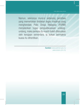 P A R L I M E N M A L A Y S I A
23
	 Namun, sekiranya muncul sebarang peristiwa
yang memerlukan tindakan tegas misalnya yang
menghendaki Polis Diraja Malaysia (PDRM)
menjalankan tugas penguatkuasaan undang-
undang, maka perkara itu masih boleh diteruskan
oleh kerajaan sementara. Ia bukan bermakna
kuasa itu dihentikan.
Sumber: www.parlimen.gov.my
www.utusan.com.my
 