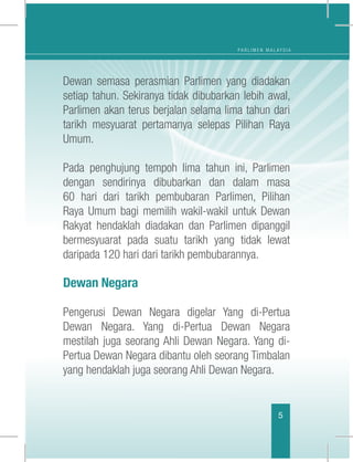 P A R L I M E N M A L A Y S I A
5
Dewan semasa perasmian Parlimen yang diadakan
setiap tahun. Sekiranya tidak dibubarkan lebih awal,
Parlimen akan terus berjalan selama lima tahun dari
tarikh mesyuarat pertamanya selepas Pilihan Raya
Umum.
Pada penghujung tempoh lima tahun ini, Parlimen
dengan sendirinya dibubarkan dan dalam masa
60 hari dari tarikh pembubaran Parlimen, Pilihan
Raya Umum bagi memilih wakil-wakil untuk Dewan
Rakyat hendaklah diadakan dan Parlimen dipanggil
bermesyuarat pada suatu tarikh yang tidak lewat
daripada 120 hari dari tarikh pembubarannya.
Dewan Negara
Pengerusi Dewan Negara digelar Yang di-Pertua
Dewan Negara. Yang di-Pertua Dewan Negara
mestilah juga seorang Ahli Dewan Negara. Yang di-
Pertua Dewan Negara dibantu oleh seorang Timbalan
yang hendaklah juga seorang Ahli Dewan Negara.
 
