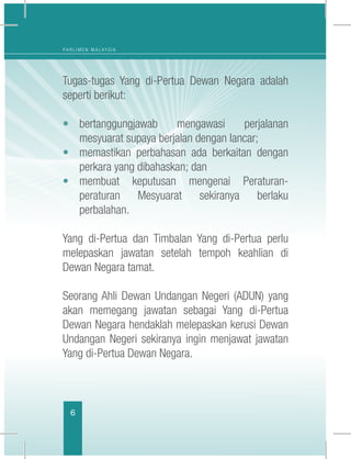 6
P A R L I M E N M A L A Y S I A
Tugas-tugas Yang di-Pertua Dewan Negara adalah
seperti berikut:
•	bertanggungjawab mengawasi perjalanan
mesyuarat supaya berjalan dengan lancar;
•	 memastikan perbahasan ada berkaitan dengan
perkara yang dibahaskan; dan
•	membuat keputusan mengenai Peraturan-
peraturan Mesyuarat sekiranya berlaku
perbalahan.
Yang di-Pertua dan Timbalan Yang di-Pertua perlu
melepaskan jawatan setelah tempoh keahlian di
Dewan Negara tamat.
Seorang Ahli Dewan Undangan Negeri (ADUN) yang
akan memegang jawatan sebagai Yang di-Pertua
Dewan Negara hendaklah melepaskan kerusi Dewan
Undangan Negeri sekiranya ingin menjawat jawatan
Yang di-Pertua Dewan Negara.
 